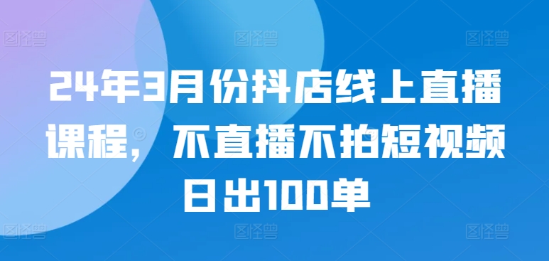24年3月份抖店线上直播课程，不直播不拍短视频日出100单-一鸣资源网