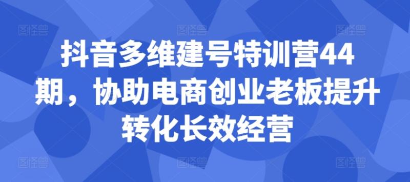 抖音多维建号特训营44期,协助电商创业老板提升转化长效经营 抖音多维建号特训营44期,协助电商创业老板提升转化长效经营