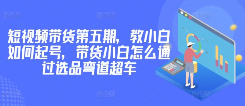 价值2980短视频带货第五期，教小白如何起号，带货小白怎么通过选品弯道超车-一鸣资源网