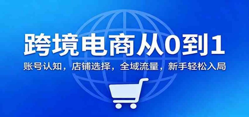 跨境电商从0到1：账号认知，店铺选择，全域流量，新手轻松入局-一鸣资源网