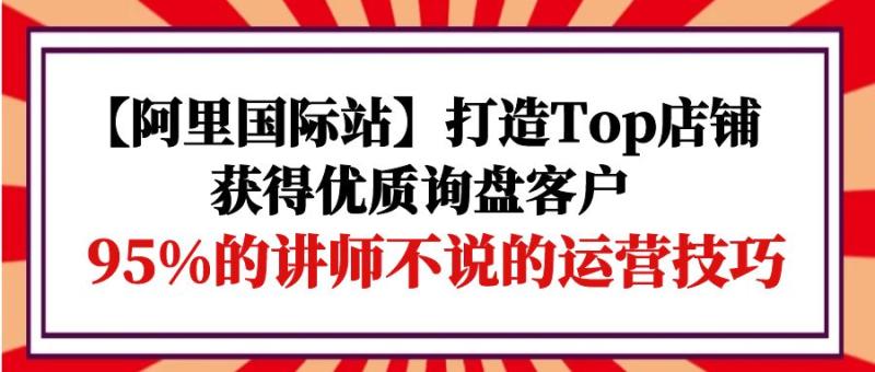 阿里国际站打造Top店铺-获得优质询盘客户,95%的讲师不说的运营技巧-一鸣资源网