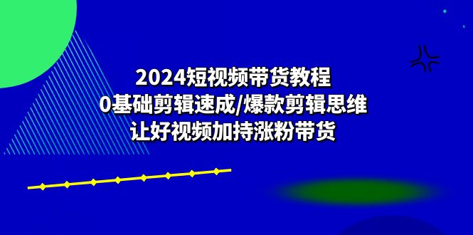 2024短视频带货教程：0基础剪辑速成/爆款剪辑思维/让好视频加持涨粉带货-一鸣资源网