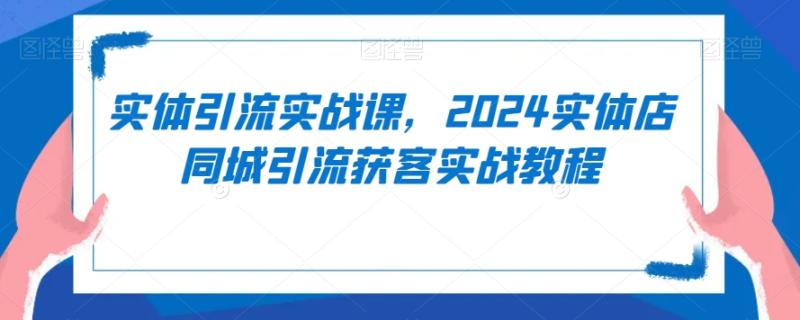 实体引流实战课,2024实体店同城引流获客实战教程