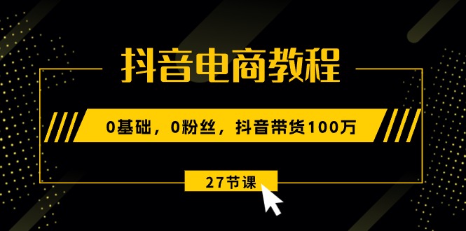 抖音电商教程：0基础，0粉丝，抖音带货100万（27节视频课）-一鸣资源网