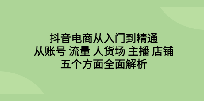 抖音电商从入门到精通，全面解析账号、流量、人货场、主播、店铺五个方面！-一鸣资源网