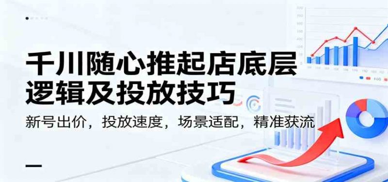千川随心推起店底层逻辑及投放技巧，新号出价，投放速度，场景适配，精准获流-一鸣资源网