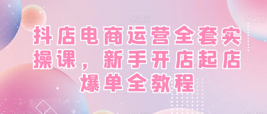抖店电商运营实战全套教程,新手开店快速起店爆单!-一鸣资源网