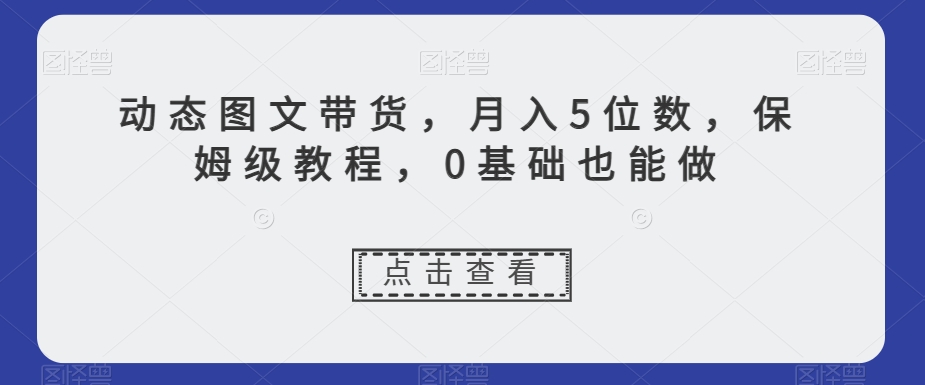 新玩法动态图文带货,月入5位数,保姆级教程,0基础也能跟上节奏【揭秘】-一鸣资源网