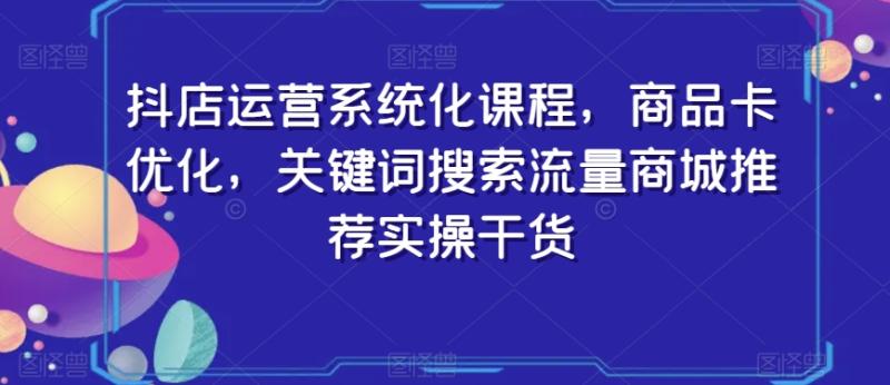 抖店运营系统化课程，商品卡优化，关键词搜索流量商城推荐实操干货-一鸣资源网