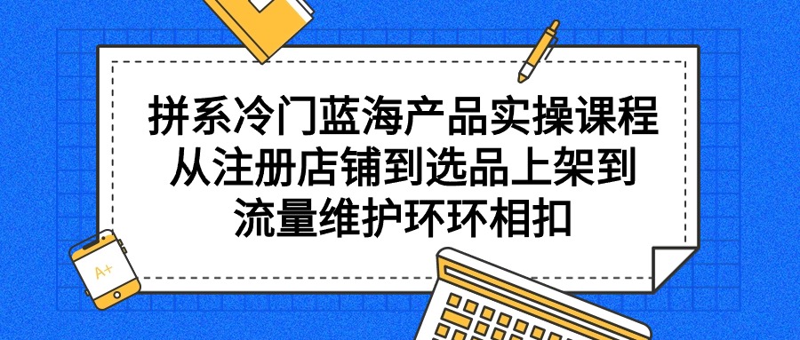 拼系冷门蓝海产品实操课程,从注册店铺到选品上架到流量维护环环相扣-一鸣资源网