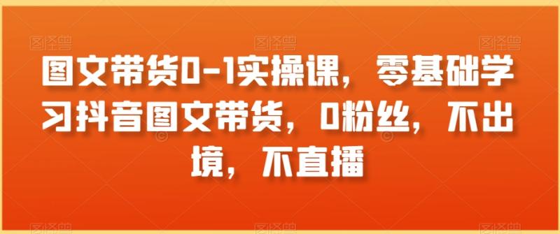 图文带货0-1实操课,零基础学习抖音图文带货,0粉丝,不出境,不直播