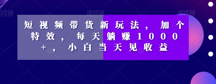 短视频带货新玩法,加个特效,每天躺赚1000+,小白当天见收益【揭秘】-一鸣资源网