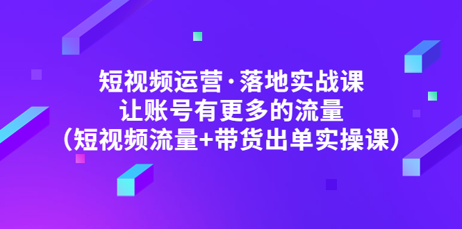 短视频运营·落地实战课 让账号有更多的流量（短视频流量+带货出单实操）-一鸣资源网