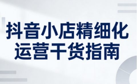抖音小店精细化运营干货指南新版，助力商家系统提升店铺运营能力(更新26年6月)-一鸣资源网