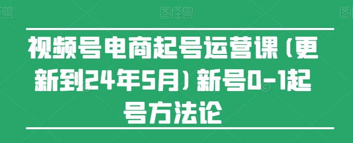 视频号电商起号运营课(更新24年7月)新号0-1起号方法论 视频号电商起号运营课(更新24年7月)新号0-1起号方法论