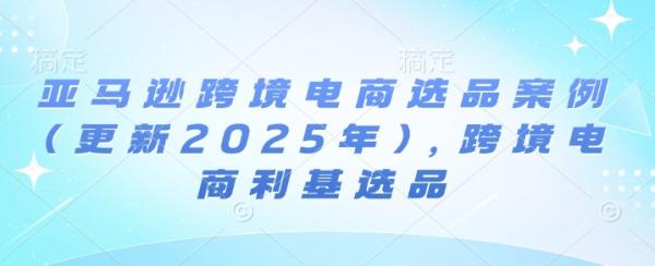 亚马逊跨境电商选品案例(更新2025年7月)，跨境电商利基选品-一鸣资源网