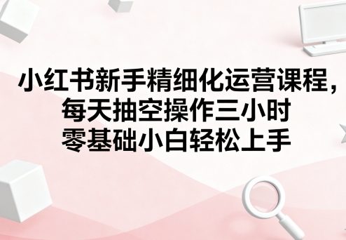图片[1]-小红书新手精细化运营课程，每天抽空操作三小时，零基础小白轻松上手-一鸣资源网